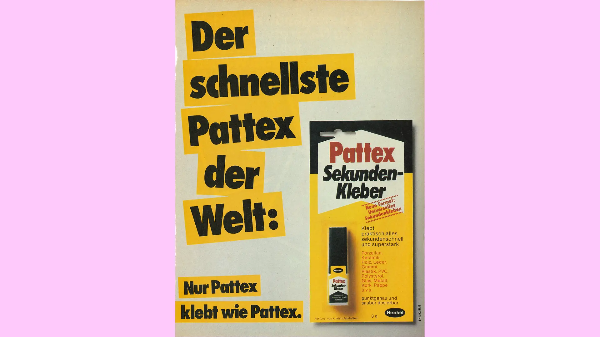 Ein Werbeplakat für Pattex Sekundenkleber aus dem Jahr 1982. Die gelb-schwarze Verpackung des Klebers rechts ist neben dem Werbespruch „Der schnellste Pattex der Welt:“ abgebildet. Am unteren Rand des Bilds steht zudem folgender Text: „Nur Pattex klebt wie Pattex“.
